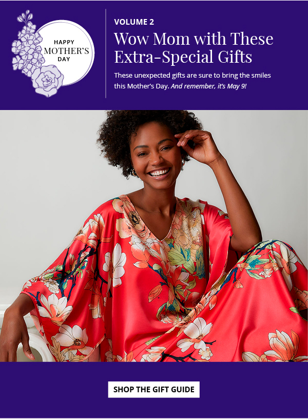Happy Mother's Day. Volume 2. Wow Mom with These Extra-Special Gifts. These unexpected gifts are sure to bring the smiles  this Mother’s Day. And remember, it’s May 9! Shop the Gift Guide.