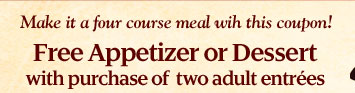 Make it a four course meal with this coupon! Free Appetizer or Dessert with purchase of two adult entrees