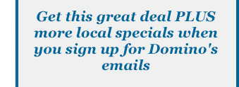 Get this great deal PLUS more local specials when you sign up for Domino's emails
