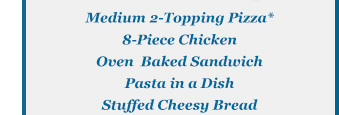 Medium 2-Topping Pizza* -8-Piece Chicken - Oven Backed Sandwich - Pasta in a  Dish - Stuffed Cheesy Bread
