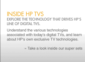 Inside HP TVs Explore the technology that drives HP's line of digital TVs. Understand the various technologies associated with today's digital TVs, and learn about HP's own exclusive TV technologies.   » Take a look inside our super
sets  