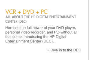 vcr + dvd + pc ALL ABOUT THE HP DIGITAL ENTERTAINMENT CENTER (DEC) Harness the full power of your DVD player, personal video recorder, and PC-without all the clutter. Introducing the HP Digital Entertainment Center (DEC).   » Dive
in to the DEC