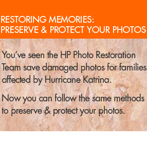 restoring memories: preserve & protect your photos - You've seen the HP Photo Restoration Team save damaged photos for families affected by Hurricane Katrina.  Now you can follow the same methods to preserve & protect your photos. 