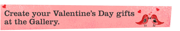 Create your Valentine�'s Day gifts at the Gallery.