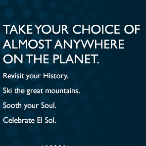 TAKE YOUR CHOICE OF ALMOST ANYWHERE ON THE PLANET | Revisit your History. | Ski the great mountains. | Sooth your Soul. | Celebrate El Sol.