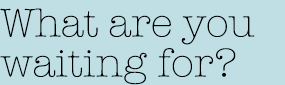 What are you waiting for?