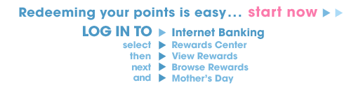 Redeeming your points is easy... start now. Log in to Internet Banking, select "Rewards Center", then "View Rewards", next "Browse Rewards" and "Mother's Day".